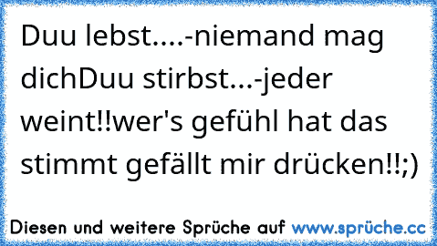 Duu lebst....-niemand mag dich
Duu stirbst...-jeder weint!!
wer's gefühl hat das stimmt gefällt mir drücken!!;)