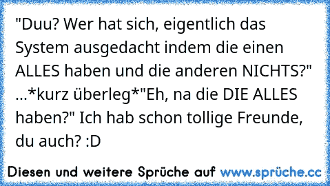 "Duu? Wer hat sich, eigentlich das System ausgedacht indem die einen ALLES haben und die anderen NICHTS?" 
...*kurz überleg*
"Eh, na die DIE ALLES haben?" 
Ich hab schon tollige Freunde, du auch? :D