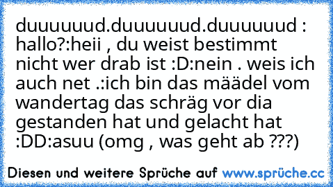 duuuuuud.duuuuuud.duuuuuud : hallo?
:heii , du weist bestimmt nicht wer drab ist :D
:nein . weis ich auch net .
:ich bin das määdel vom wandertag das schräg vor dia gestanden hat und gelacht hat :DD
:asuu (omg , was geht ab ???)