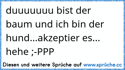 duuuuuuu bist der baum und ich bin der hund...akzeptier es... hehe ;-PPP