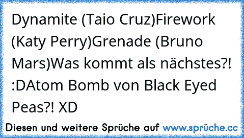 Dynamite (Taio Cruz)
Firework (Katy Perry)
Grenade (Bruno Mars)
Was kommt als nächstes?! :D
Atom Bomb von Black Eyed Peas?! XD