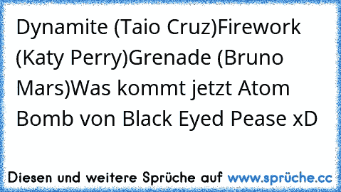 Dynamite (Taio Cruz)
Firework (Katy Perry)
Grenade (Bruno Mars)
Was kommt jetzt Atom Bomb von Black Eyed Pease xD