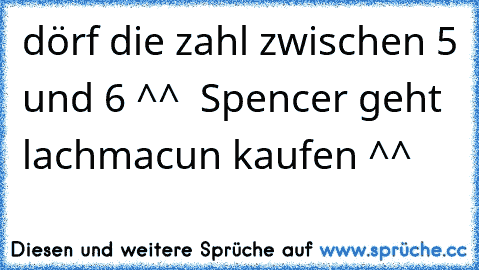 dörf die zahl zwischen 5 und 6 ^^  Spencer geht lachmacun kaufen ^^