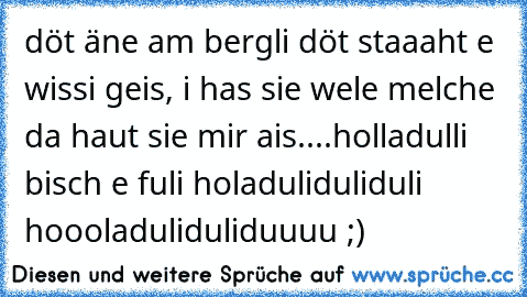 döt äne am bergli döt staaaht e wissi geis, i has sie wele melche da haut sie mir ais....holladulli bisch e fuli holaduliduliduli hoooladuliduliduuuu ;)