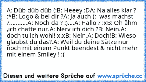 A: Düb düb düb (:
B: Heeey :D
A: Na alles klar ? :*
B: Logo & bei dir ?
A: Ja auch (:  was machst ?
...
....
....
A: Noch da ? :)
....
A: Hallo ? :x
B: Oh ähm ,ich chatte nur.
A: Nerv ich dich ?
B: Nein.
A: doch tu ich wohl! x.x
B: Nein.
A: Doch!
B: Wieso glaubst du das?.
A: Weil du deine Sätze nur noch mit einem Punkt beendest & nicht mehr mit einem Smiley ! :(