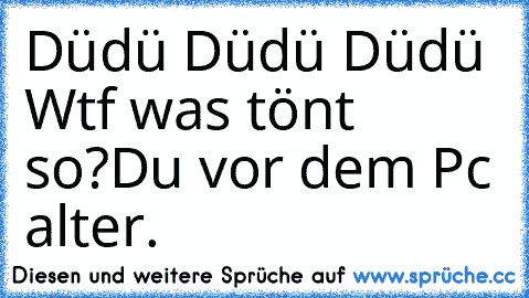 Düdü Düdü Düdü Wtf was tönt so?
Du vor dem Pc alter.