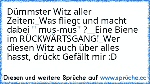 Dümmster Witz aller Zeiten:
_Was fliegt und macht dabei '' mus-mus'' ?_
_Eine Biene im RÜCKWÄRTSGANG!_
Wer diesen Witz auch über alles hasst, drückt Gefällt mir :D