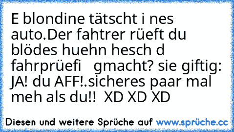 E blondine tätscht i nes auto.Der fahtrer rüeft du blödes huehn hesch d fahrprüefi   gmacht? sie giftig: JA! du AFF!.sicheres paar mal meh als du!!  XD XD XD