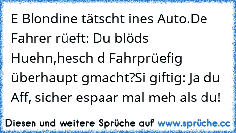 E Blondine tätscht ines Auto.
De Fahrer rüeft: Du blöds Huehn,
hesch d Fahrprüefig überhaupt gmacht?
Si giftig: Ja du Aff, sicher es
paar mal meh als du!