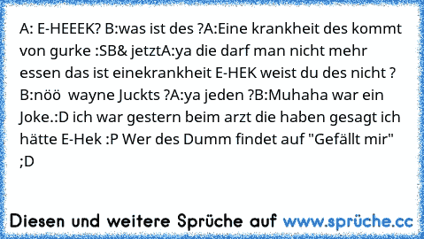 A: E-HEEEK? 
B:was ist des ?
A:Eine krankheit des kommt von gurke :S
B& jetzt
A:ya die darf man nicht mehr essen das ist eine
krankheit E-HEK weist du des nicht ? 
B:nöö  wayne Juckts ?
A:ya jeden ?
B:Muhaha war ein Joke.:D ich war gestern beim arzt die haben gesagt ich hätte E-Hek :P 
Wer des Dumm findet auf "Gefällt mir" ;D