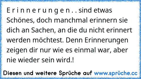 E r i n n e r u n g e n . . sind etwas Schönes, doch manchmal erinnern sie dich an Sachen, an die du nicht erinnert werden möchtest. Denn Erinnerungen zeigen dir nur wie es einmal war, aber nie wieder sein wird.!