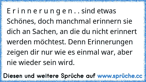 E r i n n e r u n g e n . . sind etwas Schönes, doch manchmal erinnern sie dich an Sachen, an die du nicht erinnert werden möchtest. Denn Erinnerungen zeigen dir nur wie es einmal war, aber nie wieder sein wird.