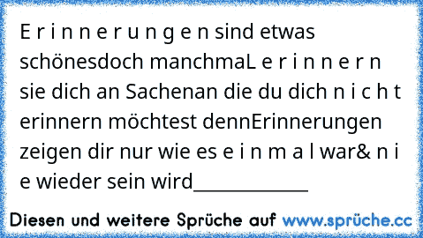 E r i n n e r u n g e n sind etwas schönes
doch manchmaL e r i n n e r n sie dich an Sachen
an die du dich n i c h t erinnern möchtest denn
Erinnerungen zeigen dir nur wie es e i n m a l war
& n i e wieder sein wird_____________