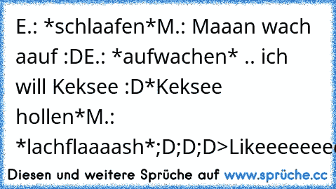 E.: *schlaafen*
M.: Maaan wach aauf :D
E.: *aufwachen* .. ich will Keksee :D
*Keksee hollen*
M.: *lachflaaaash*
;D;D;D
>Likeeeeeeeee