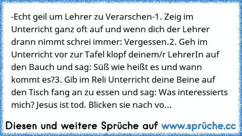 -Echt geil um Lehrer zu Verarschen-
1. Zeig im Unterricht ganz oft auf und wenn dich der Lehrer drann nimmt schrei immer: ´´Vergessen.´´
2. Geh im Unterricht vor zur Tafel klopf deinem/r LehrerIn auf den Bauch und sag: ´´Süß wie heißt es und wann kommt es?´´
3. Gib im Reli Unterricht deine Beine auf den Tisch fang an zu essen und sag: ´´Was interessierts mich? Jesus ist tod. Blicken sie nach vo...