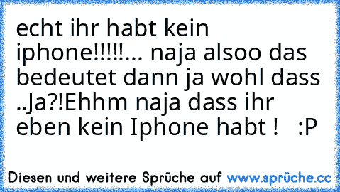 echt ihr habt kein iphone!!!!!
... naja alsoo das bedeutet dann ja wohl dass ..
Ja?!
Ehhm naja dass ihr eben kein Iphone habt !   :P