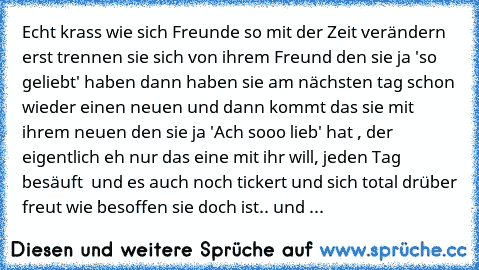 Echt krass wie sich Freunde so mit der Zeit verändern erst trennen sie sich von ihrem Freund den sie ja 'so geliebt' haben dann haben sie am nächsten tag schon wieder einen neuen und dann kommt das sie mit ihrem neuen den sie ja 'Ach sooo lieb' hat , der eigentlich eh nur das eine mit ihr will, jeden Tag besäuft  und es auch noch tickert und sich total drüber freut wie besoffen sie doch ist.. u...