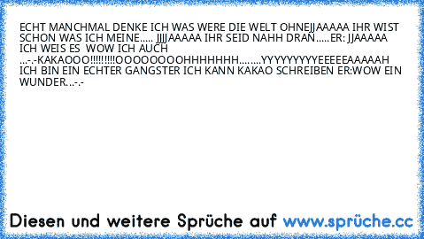 ECHT MANCHMAL DENKE ICH WAS WERE DIE WELT OHNE
JJAAAAA IHR WIST SCHON WAS ICH MEINE..... 
JJJJAAAAA IHR SEID NAHH DRAN.....
ER: JJAAAAA ICH WEIS ES  
WOW ICH AUCH 
...
-.-
KAKAOOO!!!!!!!!!OOOOOOOOHHHHHHH........YYYYYYYYYEEEEEAAAAAH ICH BIN EIN ECHTER GANGSTER ICH KANN KAKAO SCHREIBEN 
ER:WOW EIN WUNDER...-.-