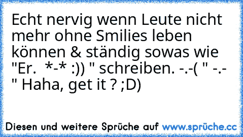 Echt nervig wenn Leute nicht mehr ohne Smilies leben können & ständig sowas wie "Er. ♥ *-* :)) " schreiben. -.-
( " -.- " Haha, get it ? ;D)