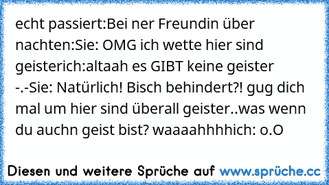 echt passiert:
Bei ner Freundin über nachten:
Sie: OMG ich wette hier sind geister
ich:altaah es GIBT keine geister -.-
Sie: Natürlich! Bisch behindert?! gug dich mal um hier sind überall geister..was wenn du auchn geist bist? waaaahhhh
ich: o.O