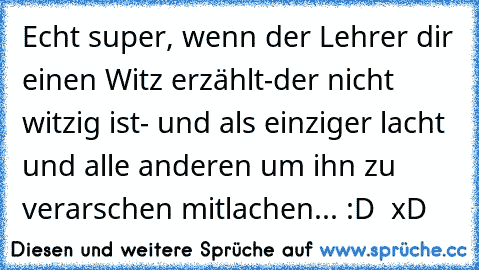 Echt super, wenn der Lehrer dir einen Witz erzählt-der nicht witzig ist- und als einziger lacht und alle anderen um ihn zu verarschen mitlachen... :D  xD