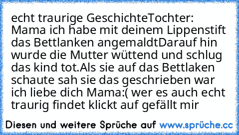 echt traurige Geschichte
Tochter: Mama ich habe mit deinem Lippenstift das Bettlanken angemaldt
Darauf hin wurde die Mutter wüttend und schlug das kind tot.
Als sie auf das Bettlaken schaute sah sie das geschrieben war ich liebe dich Mama
:( wer es auch echt traurig findet klickt auf gefällt mir