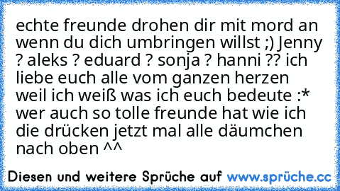 echte freunde drohen dir mit mord an wenn du dich umbringen willst ;) Jenny ? aleks ? eduard ? sonja ? hanni ?? ich liebe euch alle vom ganzen herzen weil ich weiß was ich euch bedeute :* wer auch so tolle freunde hat wie ich die drücken jetzt mal alle däumchen nach oben ^^