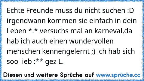 Echte Freunde muss du nicht suchen :D  irgendwann kommen sie einfach in dein Leben *.* versuchs mal an karneval,da hab ich auch einen wundervollen menschen kennengelernt ;) ich hab sich soo lieb :** gez L.