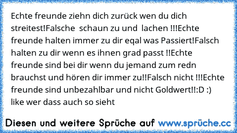 Echte freunde ziehn dich zurück wen du dich streitest!
Falsche  schaun zu und  lachen !!!
Echte freunde halten immer zu dir eqal was Passiert!
Falsch halten zu dir wenn es ihnen grad passt !!
Echte freunde sind bei dir wenn du jemand zum redn brauchst und hören dir immer zu!!
Falsch nicht !!!
Echte freunde sind unbezahlbar und nicht Goldwert!!
:D :) like wer dass auch so sieht