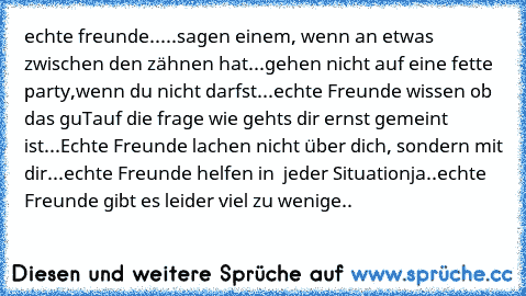 echte freunde..
...sagen einem, wenn an etwas zwischen den zähnen hat
...gehen nicht auf eine fette  party,wenn du nicht darfst
...echte Freunde wissen ob das ´guT´auf die frage ´wie gehts dir´ ernst gemeint ist
...Echte Freunde lachen nicht über dich, sondern mit dir
...echte Freunde helfen in  jeder Situation
ja..echte Freunde gibt es leider viel zu wenige..