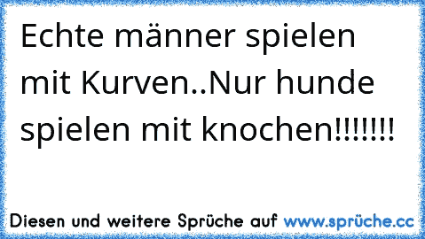 Echte männer spielen mit Kurven..
Nur hunde spielen mit knochen!!!!!!!