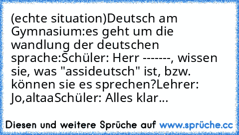 (echte situation)
Deutsch am Gymnasium:
es geht um die wandlung der deutschen sprache:
Schüler: Herr -------, wissen sie, was "assideutsch" ist, bzw.  können sie es sprechen?
Lehrer: Jo,altaa
Schüler: Alles klar...