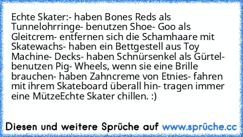 Echte Skater:
- haben Bones Reds als Tunnelohrringe
- benutzen Shoe- Goo als Gleitcrem
- entfernen sich die Schamhaare mit Skatewachs
- haben ein Bettgestell aus Toy Machine- Decks
- haben Schnürsenkel als Gürtel
- benutzen Pig- Wheels, wenn sie eine Brille brauchen
- haben Zahncreme von Etnies
- fahren mit ihrem Skateboard überall hin
- tragen immer eine Mütze
Echte Skater chillen. :)