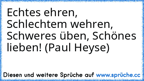 Echtes ehren, Schlechtem wehren, Schweres üben, Schönes lieben! (Paul Heyse)