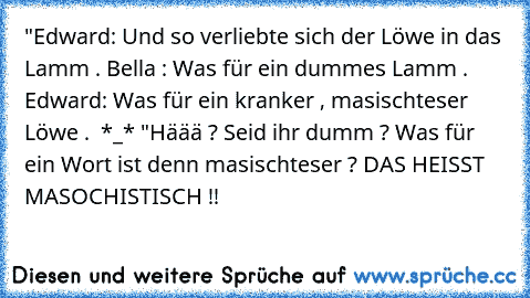 "Edward: Und so verliebte sich der Löwe in das Lamm .
 Bella : Was für ein dummes Lamm .
 Edward: Was für ein kranker , masischteser Löwe . 
 *_*
 ♥"
Häää ? Seid ihr dumm ? Was für ein Wort ist denn masischteser ? DAS HEISST MASOCHISTISCH !!