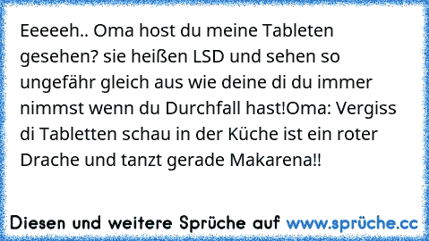 Eeeeeh.. Oma host du meine Tableten gesehen? sie heißen LSD und sehen so ungefähr gleich aus wie deine di du immer nimmst wenn du Durchfall hast!
Oma: Vergiss di Tabletten schau in der Küche ist ein roter Drache und tanzt gerade Makarena!!