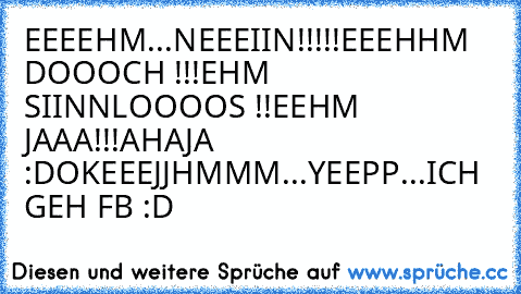 EEEEHM...
NEEEIIN!!!!!
EEEHHM DOOOCH !!!
EHM SIINNLOOOOS !!
EEHM JAAA!!!
AHA
JA :D
OKEEEJJ
HMMM
...
YEEPP
...
ICH GEH FB :D