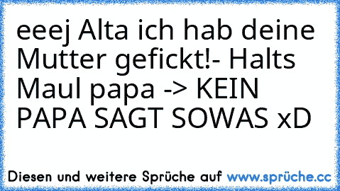 eeej Alta ich hab deine Mutter gefickt!- Halt´s Maul papa 
-> KEIN PAPA SAGT SOWAS xD