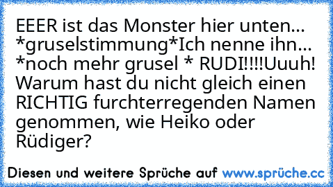 EEER ist das Monster hier unten... *gruselstimmung*
Ich nenne ihn... *noch mehr grusel * RUDI!!!!
Uuuh! Warum hast du nicht gleich einen RICHTIG furchterregenden Namen genommen, wie Heiko oder Rüdiger?