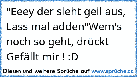 "Eeey der sieht geil aus, Lass mal adden"
Wem's noch so geht, drückt Gefällt mir ! :D