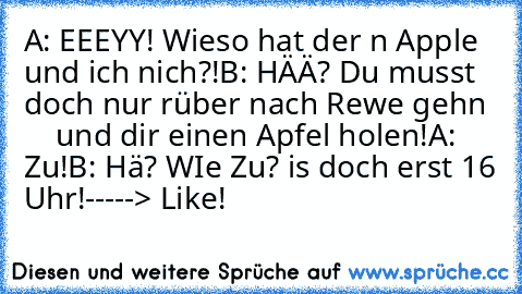 A: EEEYY! Wieso hat der n Apple und ich nich?!
B: HÄÄ? Du musst doch nur rüber nach Rewe gehn      und dir einen Apfel holen!
A: Zu!
B: Hä? WIe Zu? is doch erst 16 Uhr!
-----> Like!