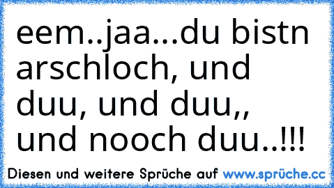 eem..
jaa...
du bistn arschloch, und duu, und duu,, und nooch duu..!!!