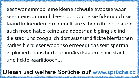 eesz war einmaal eine kleine schwule evaa
siie waar seehr einsaam
und deeshaalb wollte sie ficken
doch sie faand keinen
den ihre oma fickte schoon ihren opa
und auch frodo hatte keine zaaid
deeshaalb giing sie ind die stadr
und zoog siich dort ausz und fickte bierflschen karlies bier
dieser waaar so erreeegt das sein sperma explodierte
daas hörte amon4
ea kaaam in die stadt und fickte kaarli
do...