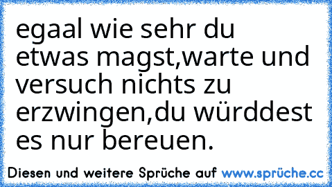 egaal wie sehr du etwas magst,warte und versuch nichts zu erzwingen,du würddest es nur bereuen.