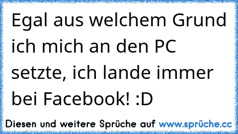 Egal aus welchem Grund ich mich an den PC setzte, ich lande immer bei Facebook! :D