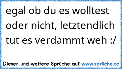 egal ob du es wolltest oder nicht, letztendlich tut es verdammt weh :/