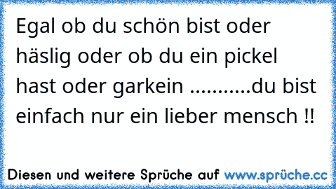 Egal ob du schön bist oder häslig oder ob du ein pickel hast oder garkein ...........
du bist einfach nur ein lieber mensch !!