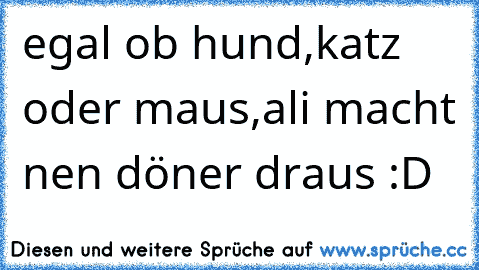 egal ob hund,katz´ oder maus,
ali macht nen döner draus 
:D