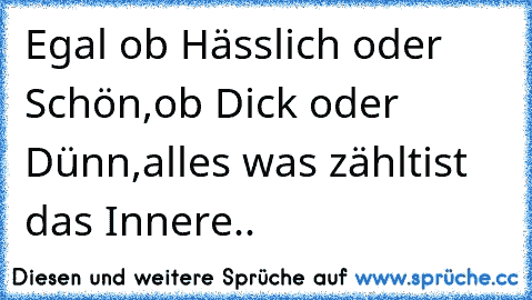 Egal ob Hässlich oder Schön,
ob Dick oder Dünn,
alles was zählt
ist das Innere..♥