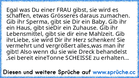 Egal was Du einer FRAU gibst, sie wird es schaffen, etwas Grösseres daraus zu
machen. Gib ihr Sperma, gibt sie Dir ein Baby. Gib ihr ein Haus, gibt sie
Dir ein Zuhause. Gib ihr Lebensmittel, gibt sie dir eine Mahlzeit. Gib ihr
Liebe, sie wird Dir ihr Herz schenken! Sie vermehrt und vergrößert alles,
was man ihr gibt! Also wenn du sie wie Dreck behandelst ,sei bereit eine
Tonne SCHEISSE zu erhal...